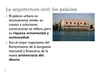 La arquitectura civil: los palacios
   El palacio urbano es
    técnicamente similar en
    cuanto a soluciones
    constructivas se refiere, pero
    su riqueza ornamental y
    suntuosidad.
   Son el mejor exponente del
    florecimiento de la burguesía
    mercantil y financiera, de la
    nueva aristocracia del
    dinero.
 