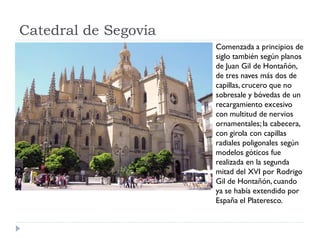 Catedral de Segovia
                      Comenzada a principios de
                      siglo también según planos
                      de Juan Gil de Hontañón,
                      de tres naves más dos de
                      capillas, crucero que no
                      sobresale y bóvedas de un
                      recargamiento excesivo
                      con multitud de nervios
                      ornamentales; la cabecera,
                      con girola con capillas
                      radiales poligonales según
                      modelos góticos fue
                      realizada en la segunda
                      mitad del XVI por Rodrigo
                      Gil de Hontañón, cuando
                      ya se había extendido por
                      España el Plateresco.
 