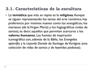 3.1. Características de la escultura
   La temática que más se repite es la religiosa. Aunque
    se siguen representando los temas del arte románico, hay
    preferencia por motivos nuevos como los evangélicos, los
    marianos (de la Virgen María) y los hagiográficos (vidas de
    santos), es decir, aquellos que permiten acercarse a los
    valores humanos. Las fuentes de inspiración
    iconográfica son, además de la Biblia, los Evangelios
    apócrifos y la Leyenda Dorada de Santiago de Vorágine (una
    colección de vidas de santos y de leyendas piadosas).
 