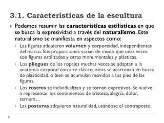 3.1. Características de la escultura
   Podemos resumir las características estilísticas en que
    se busca la expresividad a través del naturalismo. Este
    naturalismo se manifiesta en aspectos como:
       Las figuras adquieren volumen y corporeidad, independientes
        del marco. Sus proporciones varían de modo que unas veces
        son figuras estilizadas y otras monumentales y plásticas.
       Los pliegues de los ropajes muchas veces se adaptan a la
        anatomía corporal con aire clásico, otras se acartonan en busca
        de plasticidad, o bien se acumulan movidos a los pies de las
        figuras.
       Los rostros se individualizan y se tornan expresivos. Se vuelve
        a representar los sentimientos de tristeza, alegría, dolor,
        ternura…
       Las posturas adquieren naturalidad, usándose el contraposto.
 
