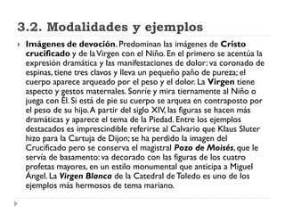 3.2. Modalidades y ejemplos
   Imágenes de devoción. Predominan las imágenes de Cristo
    crucificado y de la Virgen con el Niño. En el primero se acentúa la
    expresión dramática y las manifestaciones de dolor: va coronado de
    espinas, tiene tres clavos y lleva un pequeño paño de pureza; el
    cuerpo aparece arqueado por el peso y el dolor. La Virgen tiene
    aspecto y gestos maternales. Sonríe y mira tiernamente al Niño o
    juega con Él. Si está de pie su cuerpo se arquea en contraposto por
    el peso de su hijo. A partir del siglo XIV, las figuras se hacen más
    dramáticas y aparece el tema de la Piedad. Entre los ejemplos
    destacados es imprescindible referirse al Calvario que Klaus Sluter
    hizo para la Cartuja de Dijon; se ha perdido la imagen del
    Crucificado pero se conserva el magistral Pozo de Moisés, que le
    servía de basamento: va decorado con las figuras de los cuatro
    profetas mayores, en un estilo monumental que anticipa a Miguel
    Ángel. La Virgen Blanca de la Catedral de Toledo es uno de los
    ejemplos más hermosos de tema mariano.
 