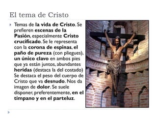 El tema de Cristo
   Temas de la vida de Cristo. Se
    prefieren escenas de la
    Pasión, especialmente Cristo
    crucificado. Se le representa
    con la corona de espinas, el
    paño de pureza (con pliegues),
    un único clavo en ambos pies
    que ya están juntos, abundantes
    heridas (destaca la del costado)
    Se destaca el peso del cuerpo de
    Cristo que va desnudo. Nos da
    imagen de dolor. Se suele
    disponer, preferentemente, en el
    tímpano y en el parteluz.
 