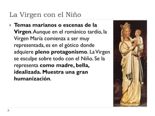 La Virgen con el Niño
   Temas marianos o escenas de la
    Virgen. Aunque en el románico tardío, la
    Virgen María comienza a ser muy
    representada, es en el gótico donde
    adquiere pleno protagonismo. La Virgen
    se esculpe sobre todo con el Niño. Se la
    representa como madre, bella,
    idealizada. Muestra una gran
    humanización.
 