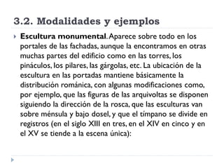 3.2. Modalidades y ejemplos
   Escultura monumental. Aparece sobre todo en los
    portales de las fachadas, aunque la encontramos en otras
    muchas partes del edificio como en las torres, los
    pináculos, los pilares, las gárgolas, etc. La ubicación de la
    escultura en las portadas mantiene básicamente la
    distribución románica, con algunas modificaciones como,
    por ejemplo, que las figuras de las arquivoltas se disponen
    siguiendo la dirección de la rosca, que las esculturas van
    sobre ménsula y bajo dosel, y que el tímpano se divide en
    registros (en el siglo XIII en tres, en el XIV en cinco y en
    el XV se tiende a la escena única):
 