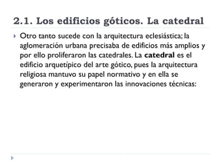 2.1. Los edificios góticos. La catedral
   Otro tanto sucede con la arquitectura eclesiástica; la
    aglomeración urbana precisaba de edificios más amplios y
    por ello proliferaron las catedrales. La catedral es el
    edificio arquetípico del arte gótico, pues la arquitectura
    religiosa mantuvo su papel normativo y en ella se
    generaron y experimentaron las innovaciones técnicas:
 