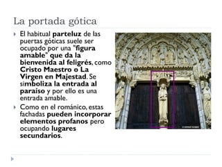 La portada gótica
   El habitual parteluz de las
    puertas góticas suele ser
    ocupado por una "figura
    amable" que da la
    bienvenida al feligrés, como
    Cristo Maestro o La
    Virgen en Majestad. Se
    simboliza la entrada al
    paraíso y por ello es una
    entrada amable.
   Como en el románico, estas
    fachadas pueden incorporar
    elementos profanos pero
    ocupando lugares
    secundarios.
 