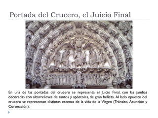 Portada del Crucero, el Juicio Final




En una de las portadas del crucero se representa el Juicio Final, con las jambas
decoradas con altorrelieves de santos y apóstoles, de gran belleza. Al lado opuesto del
crucero se representan distintas escenas de la vida de la Virgen (Tránsito, Asunción y
Coronación).
 