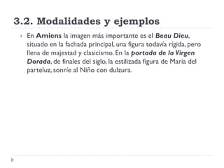3.2. Modalidades y ejemplos
    En Amiens la imagen más importante es el Beau Dieu,
     situado en la fachada principal, una figura todavía rígida, pero
     llena de majestad y clasicismo. En la portada de la Virgen
     Dorada, de finales del siglo, la estilizada figura de María del
     parteluz, sonríe al Niño con dulzura.
 