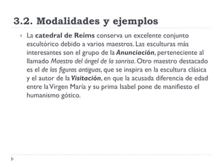 3.2. Modalidades y ejemplos
    La catedral de Reims conserva un excelente conjunto
     escultórico debido a varios maestros. Las esculturas más
     interesantes son el grupo de la Anunciación, perteneciente al
     llamado Maestro del ángel de la sonrisa. Otro maestro destacado
     es el de las figuras antiguas, que se inspira en la escultura clásica
     y el autor de la Visitación, en que la acusada diferencia de edad
     entre la Virgen María y su prima Isabel pone de manifiesto el
     humanismo gótico.
 