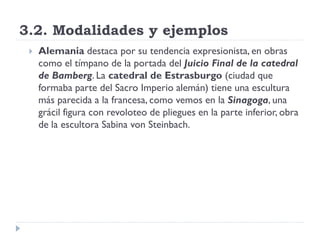 3.2. Modalidades y ejemplos
    Alemania destaca por su tendencia expresionista, en obras
     como el tímpano de la portada del Juicio Final de la catedral
     de Bamberg. La catedral de Estrasburgo (ciudad que
     formaba parte del Sacro Imperio alemán) tiene una escultura
     más parecida a la francesa, como vemos en la Sinagoga, una
     grácil figura con revoloteo de pliegues en la parte inferior, obra
     de la escultora Sabina von Steinbach.
 