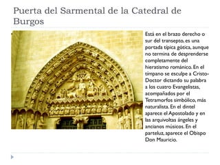 Puerta del Sarmental de la Catedral de
Burgos
                             Está en el brazo derecho o
                             sur del transepto, es una
                             portada típica gótica, aunque
                             no termina de desprenderse
                             completamente del
                             hieratismo románico. En el
                             tímpano se esculpe a Cristo-
                             Doctor dictando su palabra
                             a los cuatro Evangelistas,
                             acompañados por el
                             Tetramorfos simbólico, más
                             naturalista. En el dintel
                             aparece el Apostolado y en
                             las arquivoltas ángeles y
                             ancianos músicos. En el
                             parteluz, aparece el Obispo
                             Don Mauricio.
 