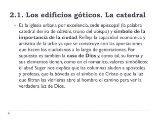2.1. Los edificios góticos. La catedral
    Es la iglesia urbana por excelencia, sede episcopal (la palabra
     catedral deriva de cátedra, trono del obispo) y símbolo de la
     importancia de la ciudad. Refleja la capacidad económica y
     artística de la urbe ya que se construye con las aportaciones
     que hacen los ciudadanos a lo largo de generaciones. Por
     supuesto es también la casa de Dios y, como tal, su forma y
     sus elementos tienen, como en el románico, valores simbólicos:
     el abad Suger nos explica que las columnas aluden a apóstoles
     y profetas, que la bóveda es el símbolo de Cristo o que la luz
     que filtran las vidrieras abre al hombre el camino para ver la
     verdadera luz de Dios.
 