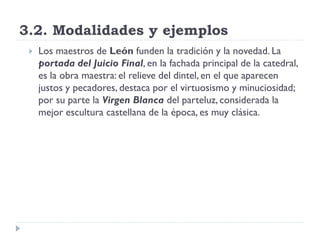 3.2. Modalidades y ejemplos
    Los maestros de León funden la tradición y la novedad. La
     portada del Juicio Final, en la fachada principal de la catedral,
     es la obra maestra: el relieve del dintel, en el que aparecen
     justos y pecadores, destaca por el virtuosismo y minuciosidad;
     por su parte la Virgen Blanca del parteluz, considerada la
     mejor escultura castellana de la época, es muy clásica.
 