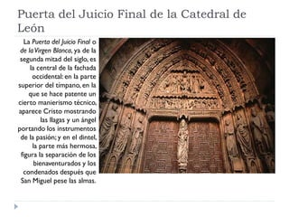 Puerta del Juicio Final de la Catedral de
León
  La Puerta del Juicio Final o
 de la Virgen Blanca, ya de la
 segunda mitad del siglo, es
     la central de la fachada
      occidental: en la parte
superior del tímpano, en la
    que se hace patente un
cierto manierismo técnico,
aparece Cristo mostrando
          las llagas y un ángel
portando los instrumentos
 de la pasión; y en el dintel,
      la parte más hermosa,
 figura la separación de los
       bienaventurados y los
  condenados después que
 San Miguel pese las almas.
 