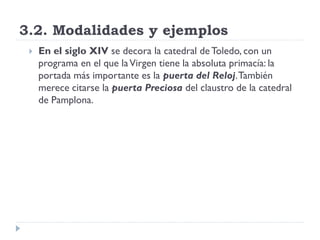 3.2. Modalidades y ejemplos
    En el siglo XIV se decora la catedral de Toledo, con un
     programa en el que la Virgen tiene la absoluta primacía: la
     portada más importante es la puerta del Reloj. También
     merece citarse la puerta Preciosa del claustro de la catedral
     de Pamplona.
 