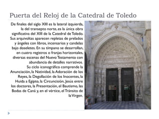 Puerta del Reloj de la Catedral de Toledo
De finales del siglo XIII es la lateral izquierda,
        la del transepto norte, es la única obra
 significativa del XIII de la Catedral de Toledo.
Sus arquivoltas aparecen repletas de prelados
   y ángeles con libros, incensarios y candelas
 bajo doseletes. En su tímpano se desarrollan,
     en cuatro registros o franjas horizontales,
  diversas escenas del Nuevo Testamento con
              abundancia de detalles narrativos.
            Su ciclo iconográfico comprende la
Anunciación, la Natividad, la Adoración de los
      Reyes, la Degollación de los Inocentes, la
    Huida a Egipto, la Circuncisión, Jesús entre
los doctores, la Presentación, el Bautismo, las
 Bodas de Caná y, en el vértice, el Tránsito de
                                         la Virgen.
 
