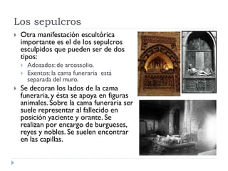 Los sepulcros
   Otra manifestación escultórica
    importante es el de los sepulcros
    esculpidos que pueden ser de dos
    tipos:
       Adosados: de arcossolio.
       Exentos: la cama funeraria está
        separada del muro.
   Se decoran los lados de la cama
    funeraria, y ésta se apoya en figuras
    animales. Sobre la cama funeraria ser
    suele representar al fallecido en
    posición yaciente y orante. Se
    realizan por encargo de burgueses,
    reyes y nobles. Se suelen encontrar
    en las capillas.
 