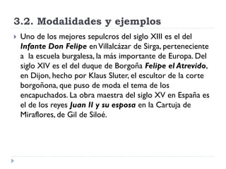 3.2. Modalidades y ejemplos
   Uno de los mejores sepulcros del siglo XIII es el del
    Infante Don Felipe en Villalcázar de Sirga, perteneciente
    a la escuela burgalesa, la más importante de Europa. Del
    siglo XIV es el del duque de Borgoña Felipe el Atrevido,
    en Dijon, hecho por Klaus Sluter, el escultor de la corte
    borgoñona, que puso de moda el tema de los
    encapuchados. La obra maestra del siglo XV en España es
    el de los reyes Juan II y su esposa en la Cartuja de
    Miraflores, de Gil de Siloé.
 