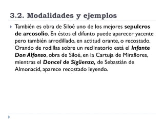 3.2. Modalidades y ejemplos
   También es obra de Siloé uno de los mejores sepulcros
    de arcosolio. En éstos el difunto puede aparecer yacente
    pero también arrodillado, en actitud orante, o recostado.
    Orando de rodillas sobre un reclinatorio está el Infante
    Don Alfonso, obra de Siloé, en la Cartuja de Miraflores,
    mientras el Doncel de Sigüenza, de Sebastián de
    Almonacid, aparece recostado leyendo.
 