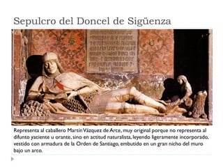 Sepulcro del Doncel de Sigüenza




Representa al caballero Martín Vázquez de Arce, muy original porque no representa al
difunto yaciente u orante, sino en actitud naturalista, leyendo ligeramente incorporado,
vestido con armadura de la Orden de Santiago, embutido en un gran nicho del muro
bajo un arco.
 