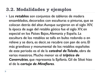 3.2. Modalidades y ejemplos
   Los retablos son conjuntos de tableros de madera
    ensamblados, decorados con esculturas o pinturas, que se
    colocan detrás del altar. Aunque surgieron en el siglo XIV,
    la época de auge del retablo gótico fue el siglo XV, en
    especial en los Países Bajos, Alemania y España. La
    escultura de los retablos se talla en bulto redondo o en
    relieve y se dora, es decir, se recubre con pan de oro. El
    más grandioso y monumental de los retablos españoles
    de este periodo es el de la catedral de Toledo, obra de
    varios maestros. Mucho menor es el tríptico de
    Covarrubias, que representa la Epifanía. Gil de Siloé hizo
    el de la cartuja de Miraflores.
 