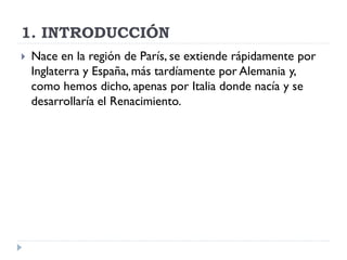 1. INTRODUCCIÓN
   Nace en la región de París, se extiende rápidamente por
    Inglaterra y España, más tardíamente por Alemania y,
    como hemos dicho, apenas por Italia donde nacía y se
    desarrollaría el Renacimiento.
 