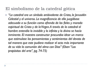 El simbolismo de la catedral gótica
   “La catedral era un símbolo ambivalente de Cristo, la Jerusalén
    Celestial y el universo. La magnificencia de ella juzgábase
    adecuada a su función como ofrenda de los fieles y morada
    espiritual de Cristo y de la Virgen. A través de la catedral el
    hombre entendía lo invisible y lo infinito y lo divino se hacía
    inminente. El maestro constructor procuraba idear un marco
    que estimulase los pensamientos y sentimientos del devoto de
    tal manera que este pudiera realizar el acto más importante
    de su vida la comunión del alma con Dios” (Elsen “Los
    propósitos del arte”, pg. 74-75)
 