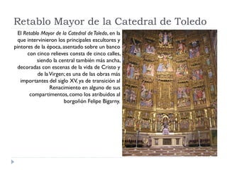 Retablo Mayor de la Catedral de Toledo
  El Retablo Mayor de la Catedral de Toledo, en la
  que intervinieron los principales escultores y
pintores de la época, asentado sobre un banco
       con cinco relieves consta de cinco calles,
           siendo la central también más ancha,
 decoradas con escenas de la vida de Cristo y
           de la Virgen; es una de las obras más
   importantes del siglo XV, ya de transición al
                 Renacimiento en alguno de sus
        compartimentos, como los atribuidos al
                       borgoñón Felipe Bigarny.
 