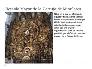 Retablo Mayor de la Cartuja de Miraflores
                          Obra en la que los efectos de
                          riqueza y barroquismo alcanzan
                          límites insospechados y en la que
                          Gil de Siloé sustituye el típico
                          retablo dividido en cuerpos y
                          calles por una original
                          organización a base de círculos
                          presidida por el Calvario y cuatro
                          escenas de la Pasión de Cristo.
 