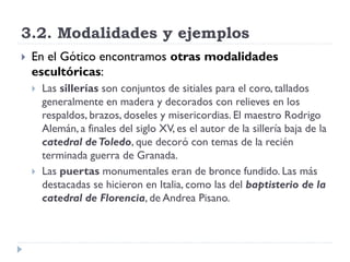 3.2. Modalidades y ejemplos
   En el Gótico encontramos otras modalidades
    escultóricas:
       Las sillerías son conjuntos de sitiales para el coro, tallados
        generalmente en madera y decorados con relieves en los
        respaldos, brazos, doseles y misericordias. El maestro Rodrigo
        Alemán, a finales del siglo XV, es el autor de la sillería baja de la
        catedral de Toledo, que decoró con temas de la recién
        terminada guerra de Granada.
       Las puertas monumentales eran de bronce fundido. Las más
        destacadas se hicieron en Italia, como las del baptisterio de la
        catedral de Florencia, de Andrea Pisano.
 