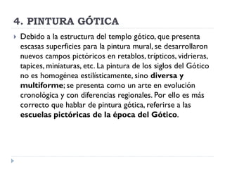 4. PINTURA GÓTICA
   Debido a la estructura del templo gótico, que presenta
    escasas superficies para la pintura mural, se desarrollaron
    nuevos campos pictóricos en retablos, trípticos, vidrieras,
    tapices, miniaturas, etc. La pintura de los siglos del Gótico
    no es homogénea estilísticamente, sino diversa y
    multiforme; se presenta como un arte en evolución
    cronológica y con diferencias regionales. Por ello es más
    correcto que hablar de pintura gótica, referirse a las
    escuelas pictóricas de la época del Gótico.
 