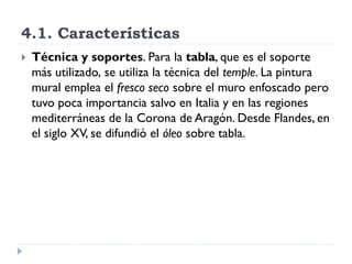 4.1. Características
   Técnica y soportes. Para la tabla, que es el soporte
    más utilizado, se utiliza la técnica del temple. La pintura
    mural emplea el fresco seco sobre el muro enfoscado pero
    tuvo poca importancia salvo en Italia y en las regiones
    mediterráneas de la Corona de Aragón. Desde Flandes, en
    el siglo XV, se difundió el óleo sobre tabla.
 
