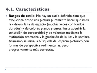 4.1. Características
   Rasgos de estilo. No hay un estilo definido, sino que
    evoluciona desde una pintura puramente lineal, que imita
    la vidriera, falta de espacio (muchas veces con fondos
    dorados) y de colores planos y puros, hasta adquirir la
    sensación de corporeidad y de volumen mediante la
    matización cromática y la gradación de la luz y la sombra.
    Asimismo se inicia la búsqueda del espacio pictórico con
    formas de perspectiva rudimentarias, pero
    progresivamente más correctas.
 