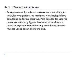 4.1. Características
   Se representan los mismos temas de la escultura, es
    decir, los evangélicos, los marianos y los hagiográficos,
    enfocados de forma narrativa. Para resaltar los valores
    humanos, escenas y figuras buscan el naturalismo e
    intentan expresar sentimientos y emociones, aunque
    muchas veces pecan de ingenuidad.
 