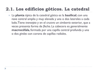 2.1. Los edificios góticos. La catedral
    La planta típica de la catedral gótica es la basilical, con una
     nave central amplia y muy elevada y una o dos laterales a cada
     lado. Tiene transepto y en el crucero un cimborrio exterior, que a
     veces presenta forma de flecha. La cabecera es generalmente
     macrocéfala, formada por una capilla central profunda y una
     o dos girolas con corona de capillas radiales.
 