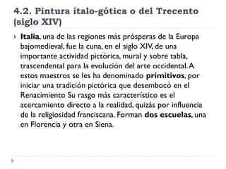 4.2. Pintura ítalo-gótica o del Trecento
(siglo XIV)
   Italia, una de las regiones más prósperas de la Europa
    bajomedieval, fue la cuna, en el siglo XIV, de una
    importante actividad pictórica, mural y sobre tabla,
    trascendental para la evolución del arte occidental. A
    estos maestros se les ha denominado primitivos, por
    iniciar una tradición pictórica que desembocó en el
    Renacimiento Su rasgo más característico es el
    acercamiento directo a la realidad, quizás por influencia
    de la religiosidad franciscana. Forman dos escuelas, una
    en Florencia y otra en Siena.
 