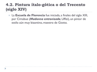 4.2. Pintura ítalo-gótica o del Trecento
(siglo XIV)
    La Escuela de Florencia fue iniciada, a finales del siglo XIII,
     por Cimabue (Madonna entronizada, Uffizi), un pintor de
     estilo aún muy bizantino, maestro de Giotto.
 