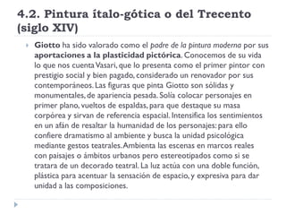 4.2. Pintura ítalo-gótica o del Trecento
(siglo XIV)
    Giotto ha sido valorado como el padre de la pintura moderna por sus
     aportaciones a la plasticidad pictórica. Conocemos de su vida
     lo que nos cuenta Vasari, que lo presenta como el primer pintor con
     prestigio social y bien pagado, considerado un renovador por sus
     contemporáneos. Las figuras que pinta Giotto son sólidas y
     monumentales, de apariencia pesada. Solía colocar personajes en
     primer plano, vueltos de espaldas, para que destaque su masa
     corpórea y sirvan de referencia espacial. Intensifica los sentimientos
     en un afán de resaltar la humanidad de los personajes: para ello
     confiere dramatismo al ambiente y busca la unidad psicológica
     mediante gestos teatrales. Ambienta las escenas en marcos reales
     con paisajes o ámbitos urbanos pero estereotipados como si se
     tratara de un decorado teatral. La luz actúa con una doble función,
     plástica para acentuar la sensación de espacio, y expresiva para dar
     unidad a las composiciones.
 