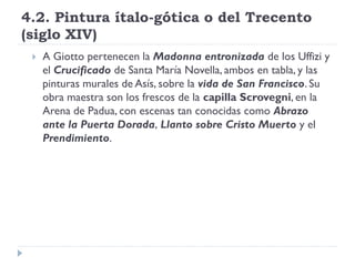 4.2. Pintura ítalo-gótica o del Trecento
(siglo XIV)
    A Giotto pertenecen la Madonna entronizada de los Uffizi y
     el Crucificado de Santa María Novella, ambos en tabla, y las
     pinturas murales de Asís, sobre la vida de San Francisco. Su
     obra maestra son los frescos de la capilla Scrovegni, en la
     Arena de Padua, con escenas tan conocidas como Abrazo
     ante la Puerta Dorada, Llanto sobre Cristo Muerto y el
     Prendimiento.
 