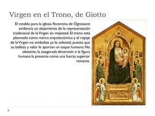 Virgen en el Trono, de Giotto
   El retablo para la iglesia florentina de Ognissanti
      evidencia un alejamiento de la representación
 tradicional de la Virgen en majestad. El trono está
 plasmado como marco arquitectónico y el ropaje
de la Virgen no simboliza ya lo celestial, puesto que
su belleza y valor le aportan un toque humano. No
         obstante, la exagerada dimensión e la figura
      humana la presenta como una fuerza superior
                                             reinante.
 