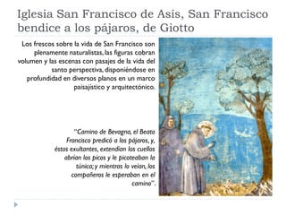 Iglesia San Francisco de Asís, San Francisco
bendice a los pájaros, de Giotto
 Los frescos sobre la vida de San Francisco son
     plenamente naturalistas, las figuras cobran
volumen y las escenas con pasajes de la vida del
           santo perspectiva, disponiéndose en
   profundidad en diversos planos en un marco
                   paisajístico y arquitectónico.




                     “Camino de Bevagna, el Beato
                  Francisco predicó a los pájaros, y‚
             éstos exultantes, extendían los cuellos
                 abrían los picos y le picoteaban la
                      túnica; y mientras lo veían, los
                    compañeros le esperaban en el
                                            camino”.
 