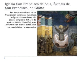 Iglesia San Francisco de Asís, Éxtasis de
San Francisco, de Giotto
      Los frescos sobre la vida de San
Francisco son plenamente naturalistas,
       las figuras cobran volumen y las
     escenas con pasajes de la vida del
  santo perspectiva, disponiéndose en
 profundidad en diversos planos en un
   marco paisajístico y arquitectónico.
 