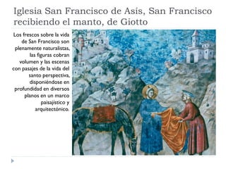 Iglesia San Francisco de Asís, San Francisco
recibiendo el manto, de Giotto
Los frescos sobre la vida
    de San Francisco son
 plenamente naturalistas,
        las figuras cobran
   volumen y las escenas
con pasajes de la vida del
       santo perspectiva,
       disponiéndose en
 profundidad en diversos
     planos en un marco
               paisajístico y
           arquitectónico.
 
