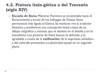 4.2. Pintura ítalo-gótica o del Trecento
(siglo XIV)
    Escuela de Siena. Mientras Florencia se encaminaba hacia el
     Renacimiento a través de los hallazgos de Giotto, Siena
     permaneció más ligada al Gótico. Se mantuvo viva la tradición
     bizantina y predominó una concepción lineal a base de un
     dibujo caligráfico y sinuoso, que se detiene en el detalle y en lo
     anecdótico. Los pintores de Siena buscan lo delicado y lo
     agradable a través de la estilización, de la expresión soñadora
     y del colorido preciosista. La plasticidad queda en un segundo
     plano.
 