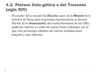 4.2. Pintura ítalo-gótica o del Trecento
(siglo XIV)
    El creador de la escuela fue Duccio, autor de la Maestá de la
     catedral de Siena, pero el principal representante es Simone
     Martini. En la Anunciación, del museo florentino de los Uffici,
     podemos admirar su estilo de suaves líneas onduladas con el
     que crea personajes esbeltos, de rostros ovalados, boca
     pequeña y ojos oblicuos.
 