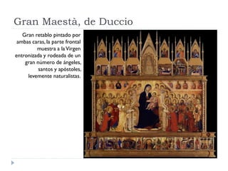 Gran Maestà, de Duccio
   Gran retablo pintado por
 ambas caras, la parte frontal
         muestra a la Virgen
entronizada y rodeada de un
    gran número de ángeles,
          santos y apóstoles,
     levemente naturalistas.
 