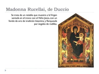 Madonna Rucellai, de Duccio
   Se trata de un retablo que muestra a la Virgen
    sentada en el trono con el Niño Jesús, con un
 fondo de oro de tradición bizantina y flanqueada
                          por ángeles de rodillas.
 