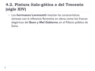 4.2. Pintura ítalo-gótica o del Trecento
(siglo XIV)
    Los hermanos Lorenzetti mezclan las características
     sienesas con la influencia florentina en obras como los frescos
     alegóricos del Buen y Mal Gobierno, en el Palacio público de
     Siena.
 