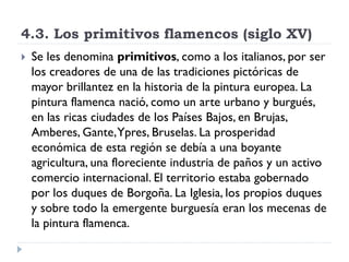 4.3. Los primitivos flamencos (siglo XV)
   Se les denomina primitivos, como a los italianos, por ser
    los creadores de una de las tradiciones pictóricas de
    mayor brillantez en la historia de la pintura europea. La
    pintura flamenca nació, como un arte urbano y burgués,
    en las ricas ciudades de los Países Bajos, en Brujas,
    Amberes, Gante, Ypres, Bruselas. La prosperidad
    económica de esta región se debía a una boyante
    agricultura, una floreciente industria de paños y un activo
    comercio internacional. El territorio estaba gobernado
    por los duques de Borgoña. La Iglesia, los propios duques
    y sobre todo la emergente burguesía eran los mecenas de
    la pintura flamenca.
 