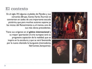El contexto
En el siglo XV, algunas ciudades de Flandes y sus
      cercanías (Brujas, Gante,Yprés, Tournai) se
 convierten en sedes de una importante escuela
  pictórica, que para muchos autores supone ya
los inicios del Renacimiento o, al menos, uno de
                     sus más claros precedentes.
Tiene sus orígenes en el gótico internacional y
    su mayor aportación al arte europeo será su
       progresiva captación de la realidad, que se
  inspira en la escultura y que se verá favorecida
 por la nueva clientela: la burguesía (mercaderes,
                           fabricantes, banqueros).
 